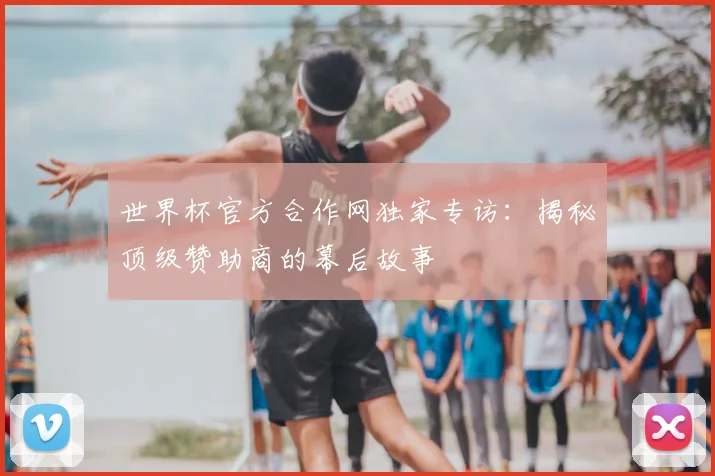 世界杯官方合作网独家专访:揭秘顶级赞助商的幕后故事