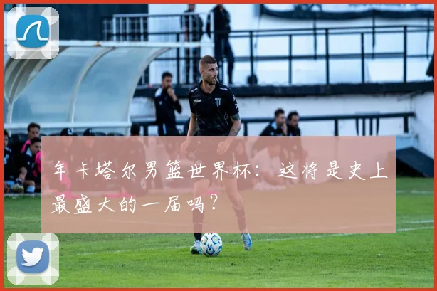 年卡塔尔男篮世界杯：这将是史上最盛大的一届吗？