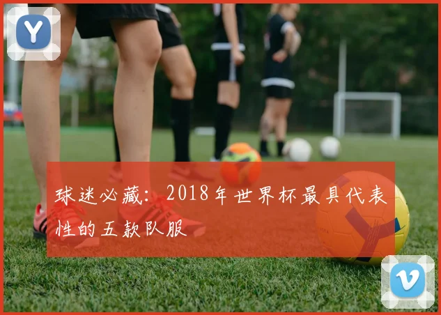 球迷必藏：2018年世界杯最具代表性的五款队服