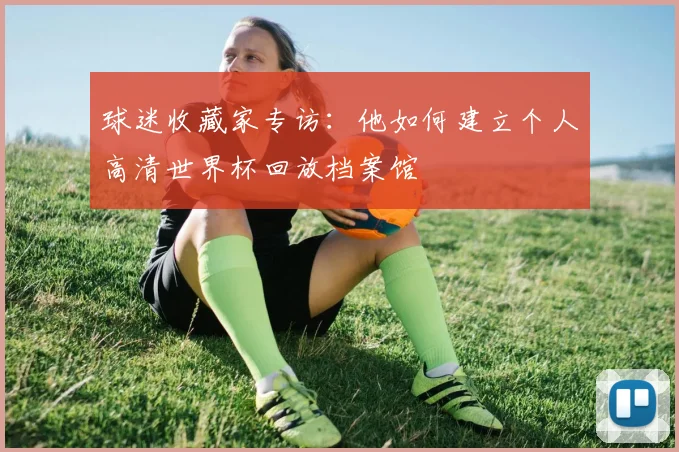 球迷收藏家专访：他如何建立个人高清世界杯回放档案馆