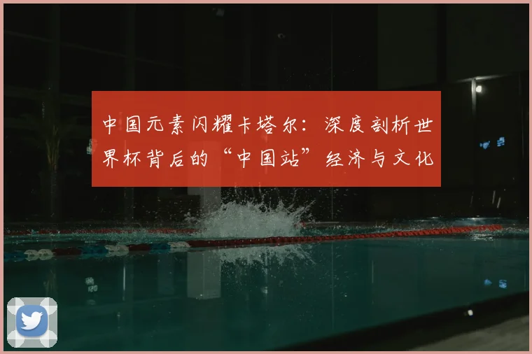 中国元素闪耀卡塔尔:深度剖析世界杯背后的“中国站”经济与文化影响
