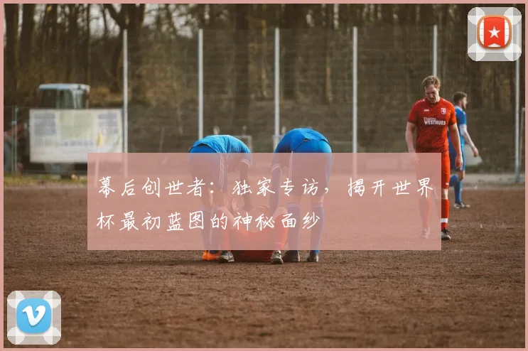 幕后创世者：独家专访，揭开世界杯最初蓝图的神秘面纱