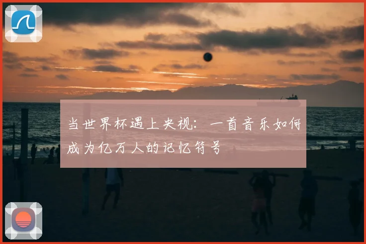 当世界杯遇上央视：一首音乐如何成为亿万人的记忆符号