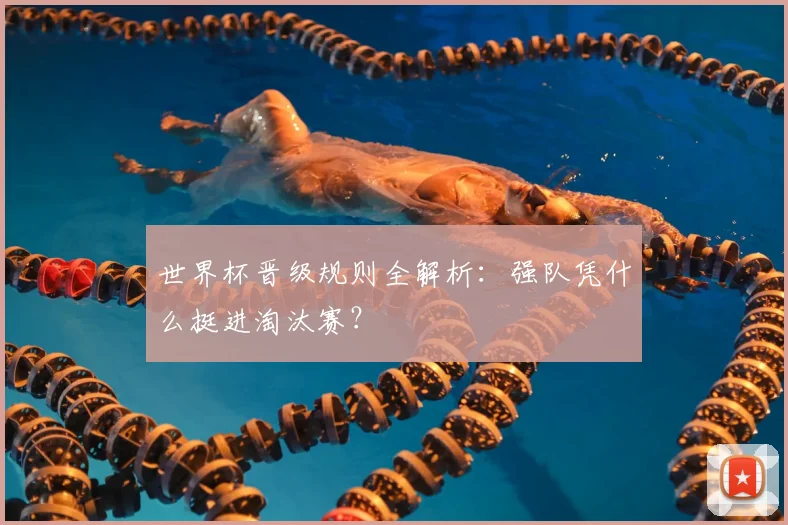 世界杯晋级规则全解析：强队凭什么挺进淘汰赛？