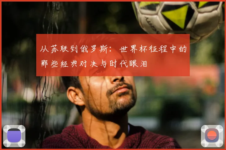 从苏联到俄罗斯：世界杯征程中的那些经典对决与时代眼泪