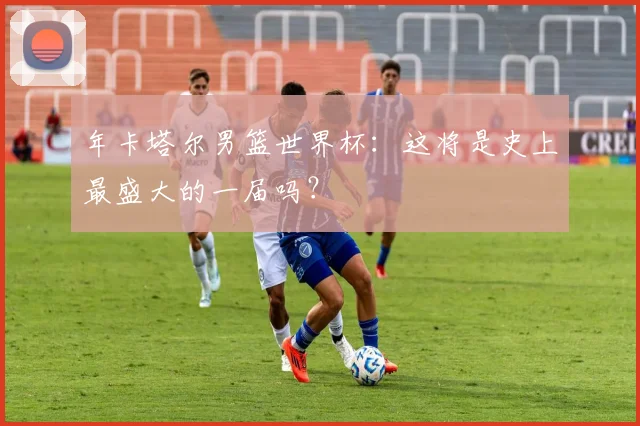 年卡塔尔男篮世界杯：这将是史上最盛大的一届吗？