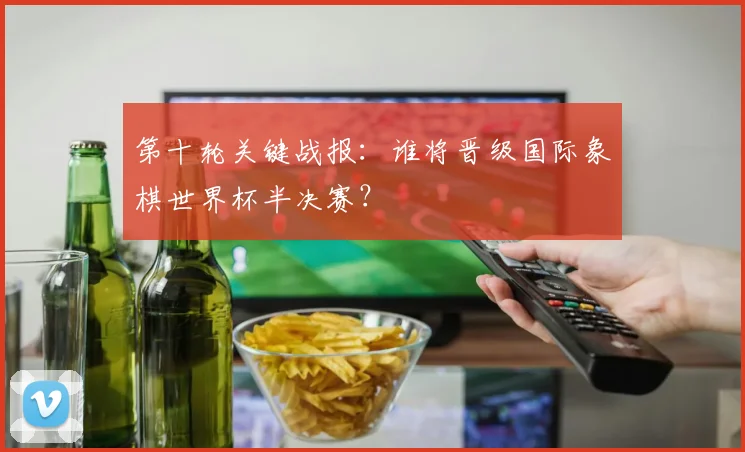 第十轮关键战报:谁将晋级国际象棋世界杯半决赛?