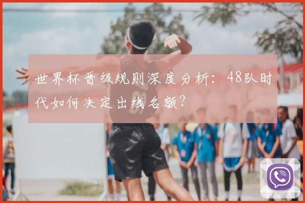 世界杯晋级规则深度分析：48队时代如何决定出线名额？