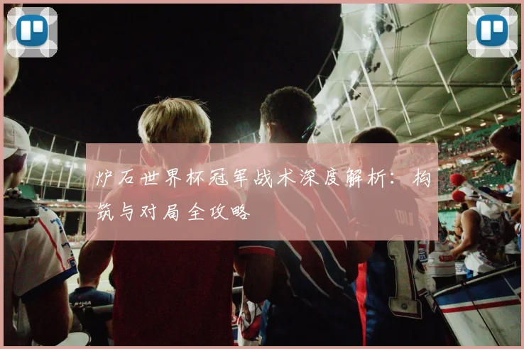 炉石世界杯冠军战术深度解析:构筑与对局全攻略