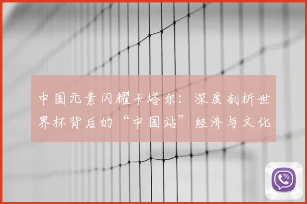 中国元素闪耀卡塔尔:深度剖析世界杯背后的“中国站”经济与文化影响