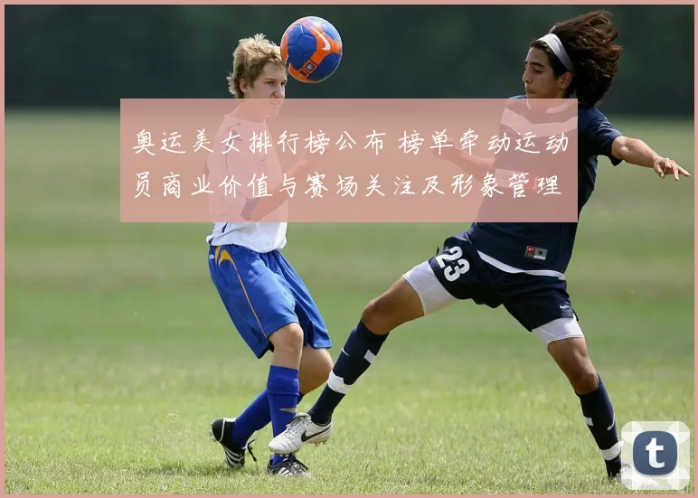 奥运美女排行榜公布 榜单牵动运动员商业价值与赛场关注及形象管理