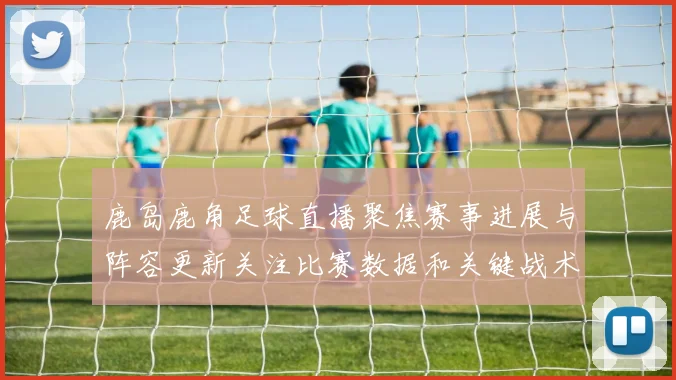 鹿岛鹿角足球直播聚焦赛事进展与阵容更新关注比赛数据和关键战术影响