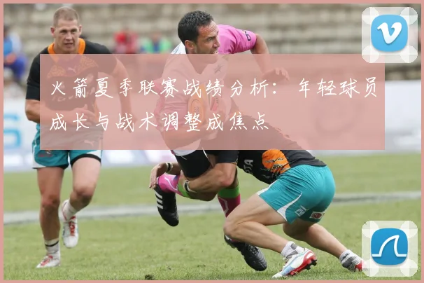 火箭夏季联赛战绩分析：年轻球员成长与战术调整成焦点