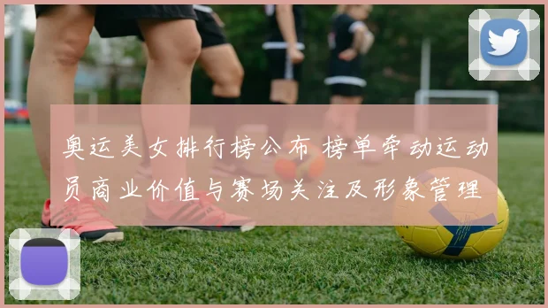 奥运美女排行榜公布 榜单牵动运动员商业价值与赛场关注及形象管理