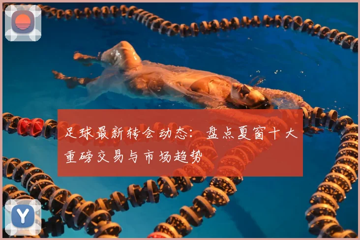 足球最新转会动态：盘点夏窗十大重磅交易与市场趋势
