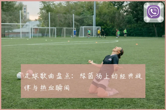 足球歌曲盘点：绿茵场上的经典旋律与热血瞬间