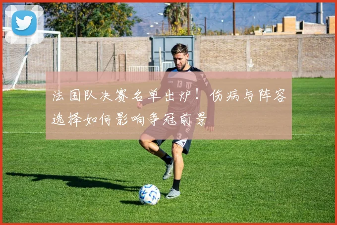 法国队决赛名单出炉！伤病与阵容选择如何影响争冠前景