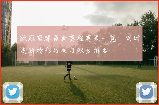 欧冠篮球最新赛程赛果一览：实时更新精彩对决与积分排名