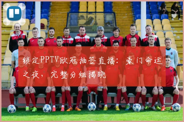 锁定PPTV欧冠抽签直播：豪门命运之夜，完整分组揭晓