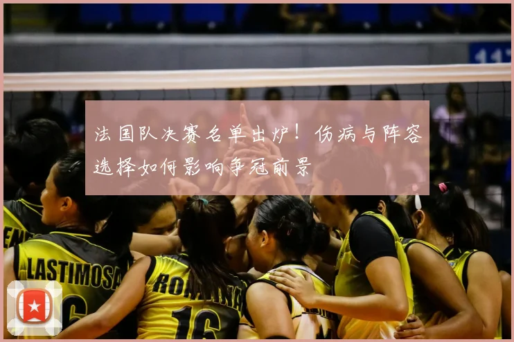 法国队决赛名单出炉！伤病与阵容选择如何影响争冠前景