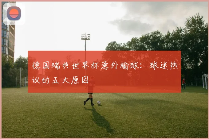 德国瑞典世界杯意外输球：球迷热议的五大原因