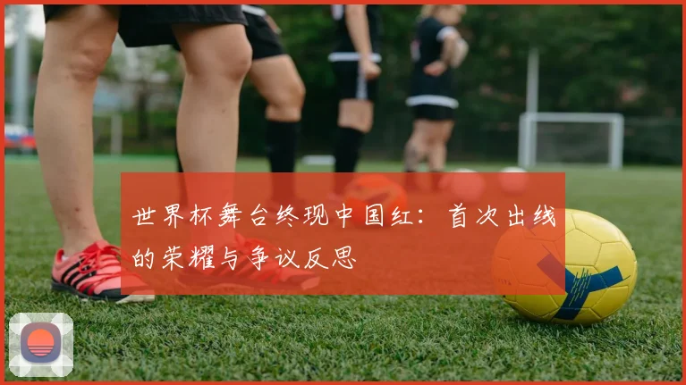 世界杯舞台终现中国红：首次出线的荣耀与争议反思